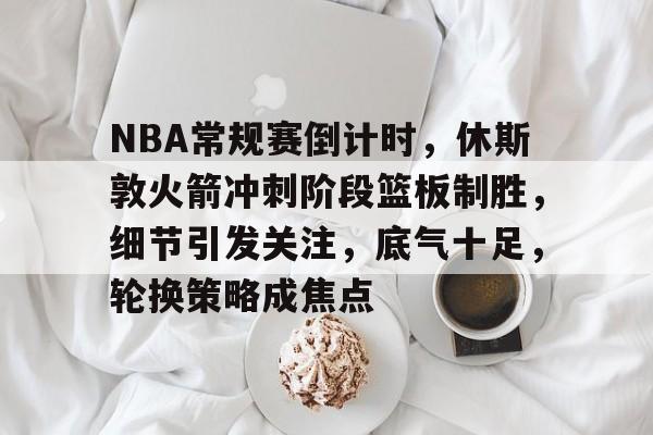 NBA常规赛倒计时，休斯敦火箭冲刺阶段篮板制胜，细节引发关注，底气十足，轮换策略成焦点的简单介绍