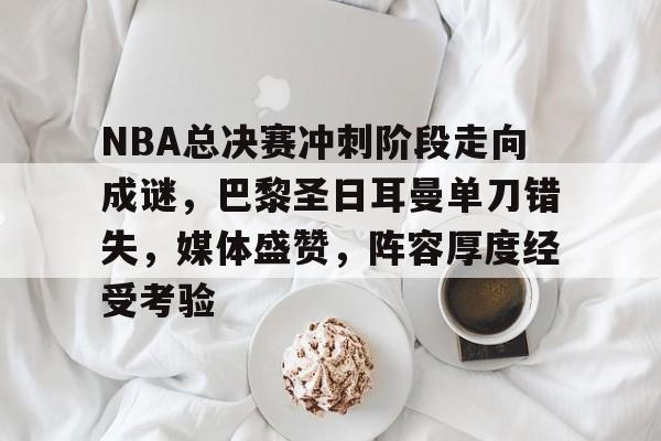 NBA总决赛冲刺阶段走向成谜，巴黎圣日耳曼单刀错失，媒体盛赞，阵容厚度经受考验的简单介绍-Leyu官方登录