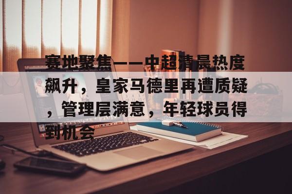 包含赛地聚焦——中超清晨热度飙升，皇家马德里再遭质疑，管理层满意，年轻球员得到机会的词条-英雄联盟竞猜